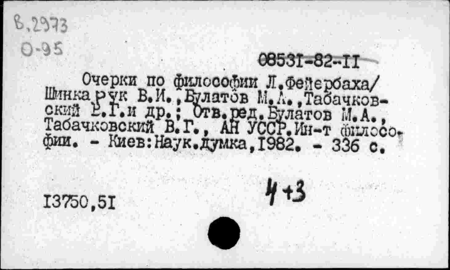 ﻿ьлмз
Очерки по философии Л.Фейербаха/ Шинка рук В.И. ,&латов И.Л.,Табачков-скиа В.Г.и др.; Отв.ред.Булатов И,А., Табачковокий В.Г., АН УССР. Ин-т йиосо. фии. - Киев:Наук.думка,1982. - 336 с.
13750,51
